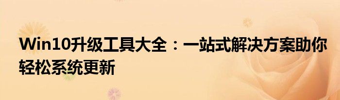 Win10升级工具大全：一站式解决方案助你轻松系统更新